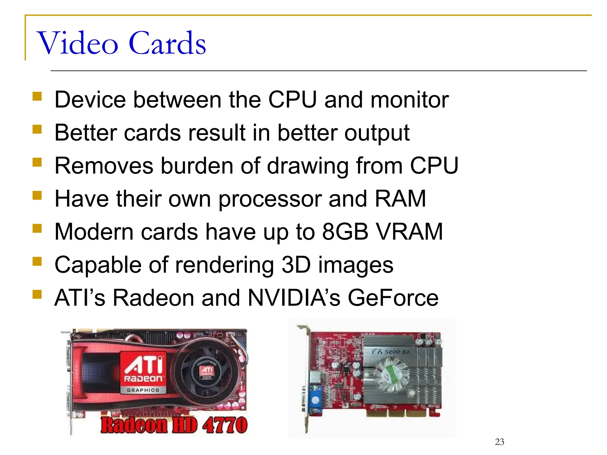 Video Cards
 Device between the CPU and monitor
 Better cards result in better output
 Removes burden of drawing from CPU
 Have their own processor and RAM
 Modern cards have up to 8GB VRAM
 Capable of rendering 3D images
 ATI’s Radeon and NVIDIA’s GeForce
23
 