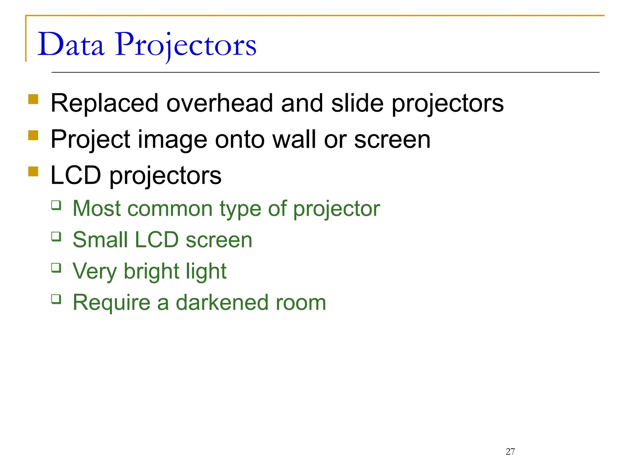 Data Projectors
 Replaced overhead and slide projectors
 Project image onto wall or screen
 LCD projectors
 Most common type of projector
 Small LCD screen
 Very bright light
 Require a darkened room
27
 