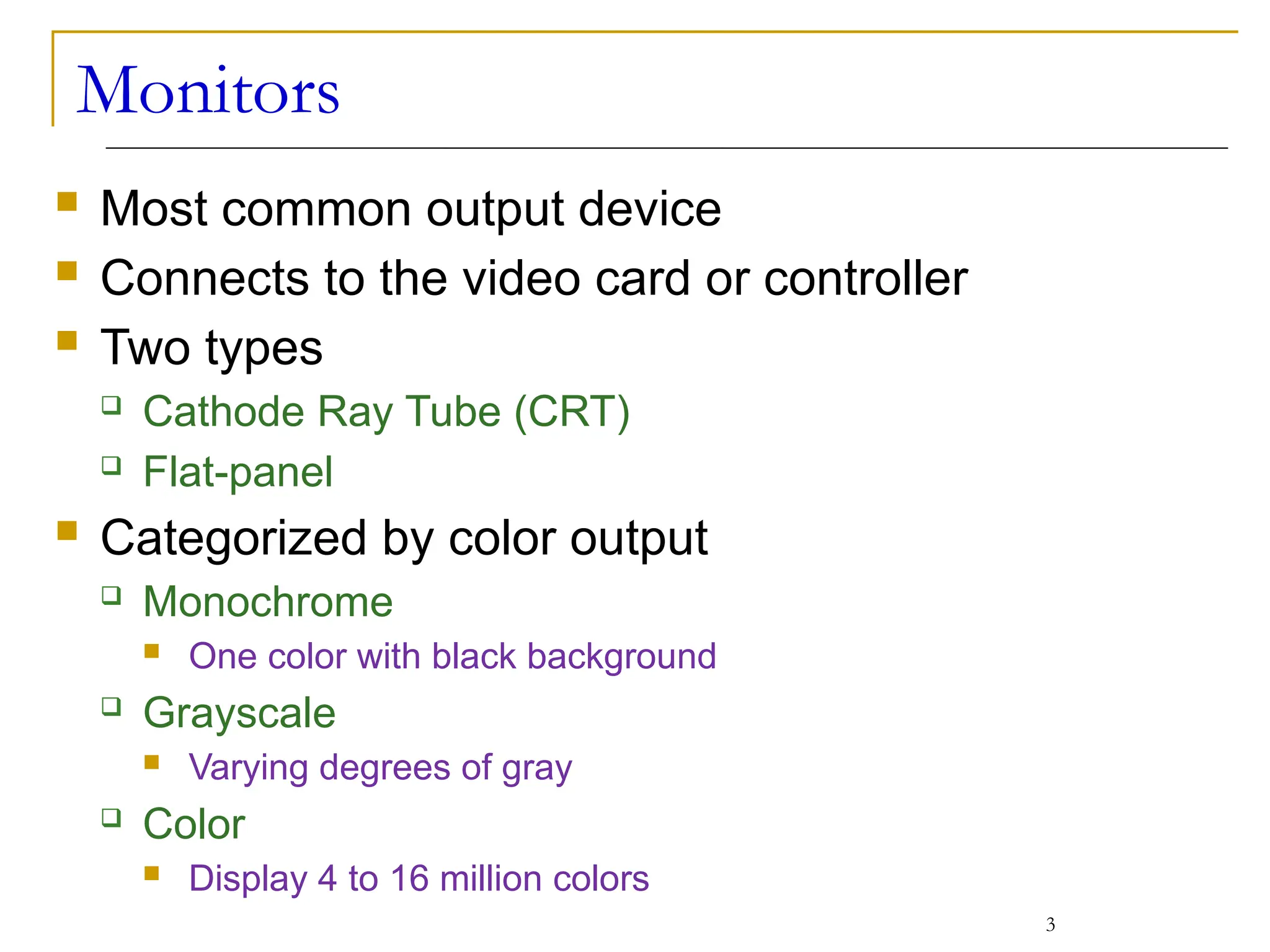 Monitors
 Most common output device
 Connects to the video card or controller
 Two types
 Cathode Ray Tube (CRT)
 Flat-panel
 Categorized by color output
 Monochrome
 One color with black background
 Grayscale
 Varying degrees of gray
 Color
 Display 4 to 16 million colors
3
 