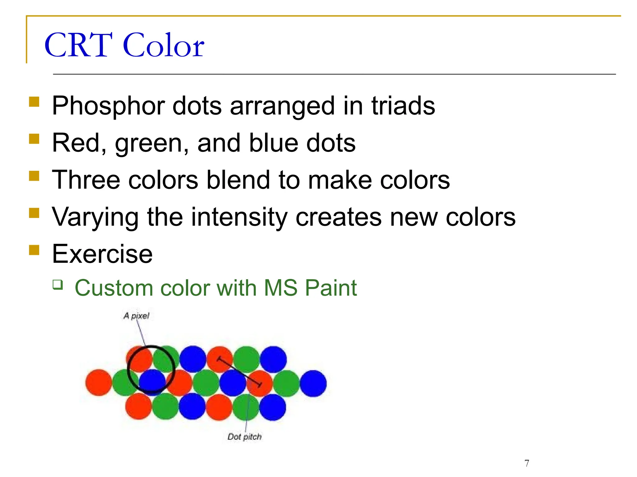 CRT Color
 Phosphor dots arranged in triads
 Red, green, and blue dots
 Three colors blend to make colors
 Varying the intensity creates new colors
 Exercise
 Custom color with MS Paint
7
 