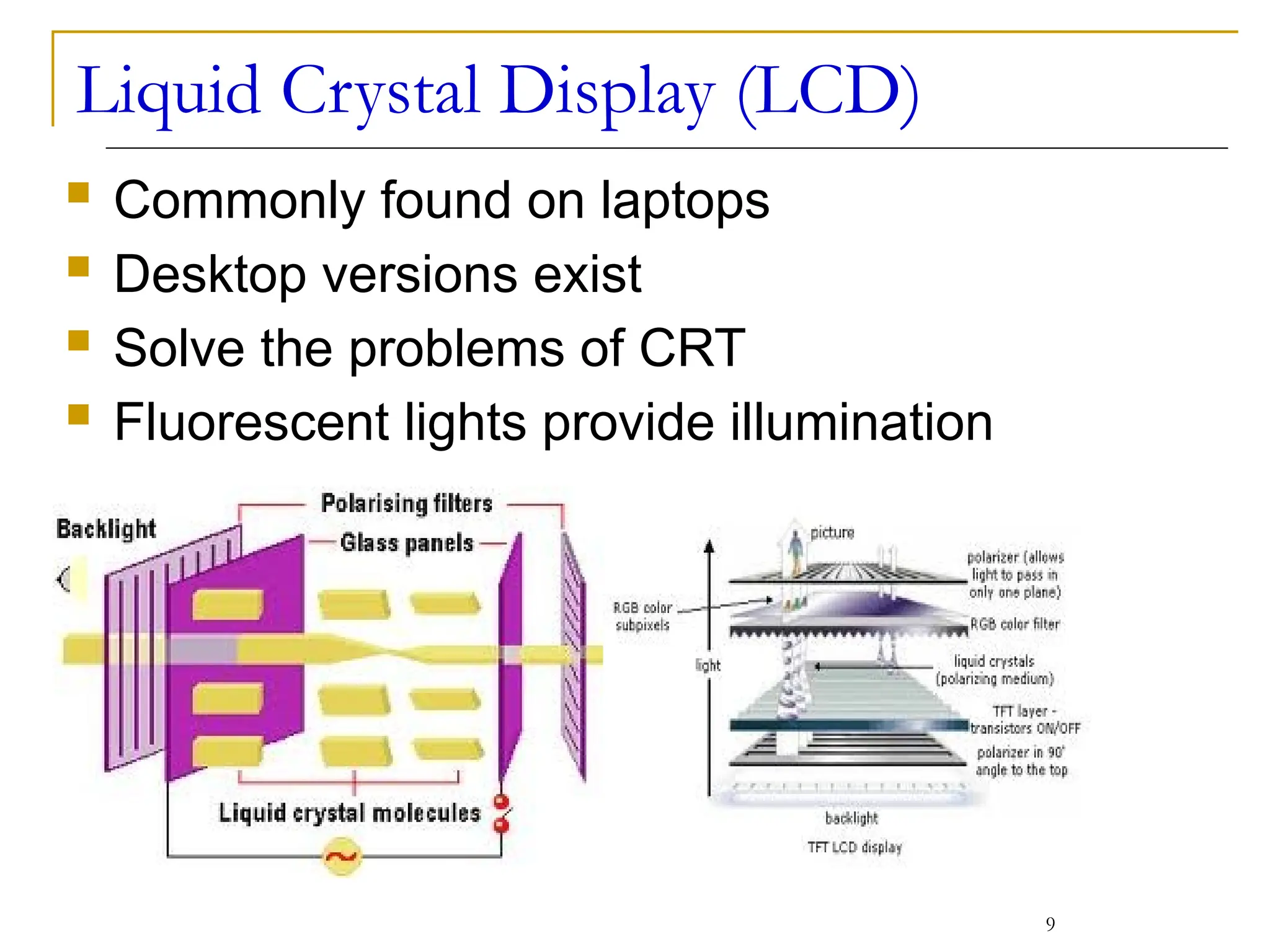 Liquid Crystal Display (LCD)
 Commonly found on laptops
 Desktop versions exist
 Solve the problems of CRT
 Fluorescent lights provide illumination
9
 