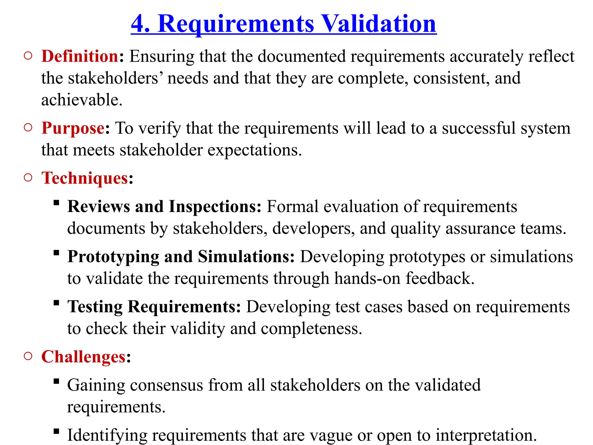 4. Requirements Validation
o Definition: Ensuring that the documented requirements accurately reflect
the stakeholders’ needs and that they are complete, consistent, and
achievable.
o Purpose: To verify that the requirements will lead to a successful system
that meets stakeholder expectations.
o Techniques:
 Reviews and Inspections: Formal evaluation of requirements
documents by stakeholders, developers, and quality assurance teams.
 Prototyping and Simulations: Developing prototypes or simulations
to validate the requirements through hands-on feedback.
 Testing Requirements: Developing test cases based on requirements
to check their validity and completeness.
o Challenges:
 Gaining consensus from all stakeholders on the validated
requirements.
 Identifying requirements that are vague or open to interpretation.
 