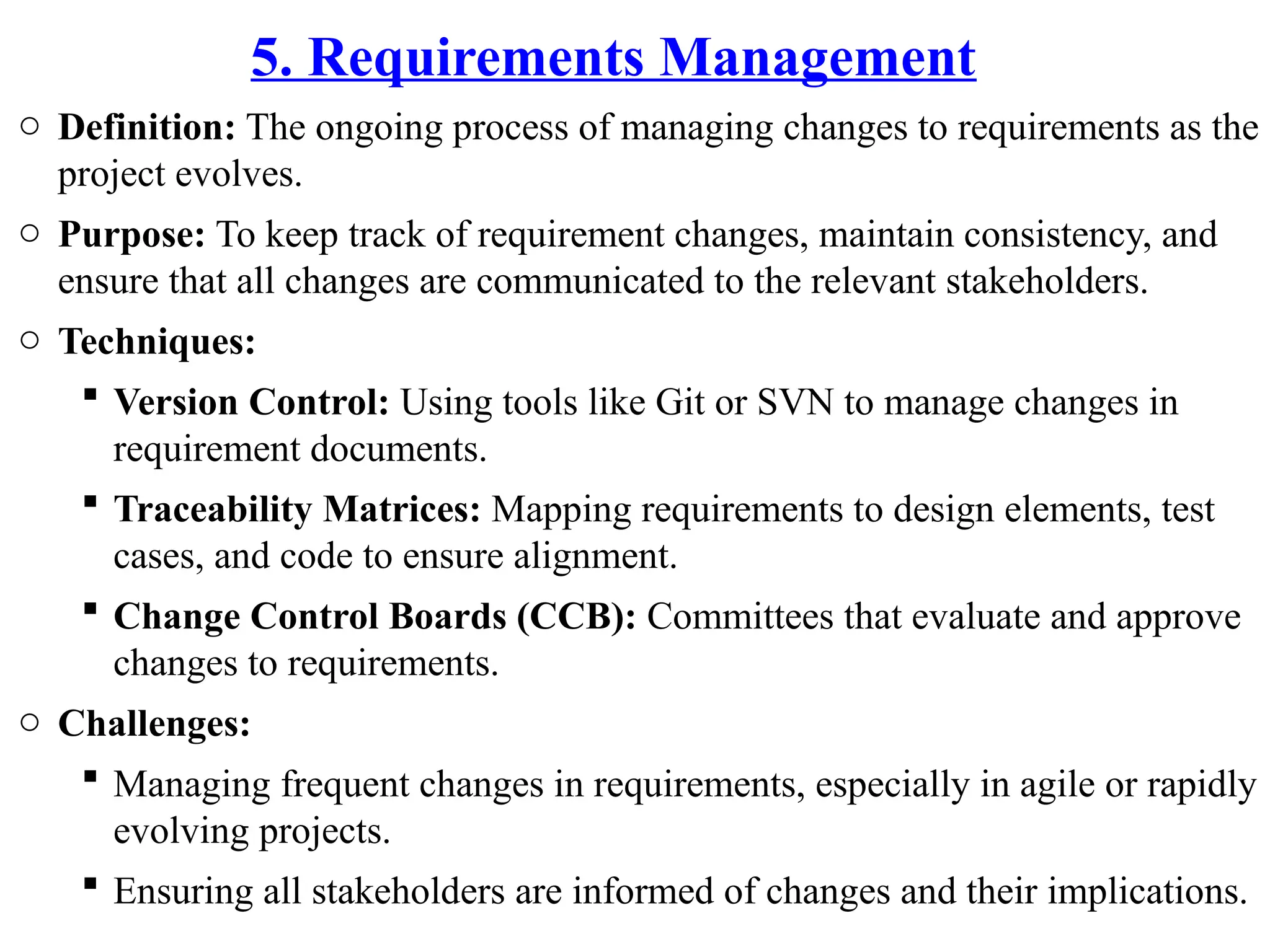 5. Requirements Management
o Definition: The ongoing process of managing changes to requirements as the
project evolves.
o Purpose: To keep track of requirement changes, maintain consistency, and
ensure that all changes are communicated to the relevant stakeholders.
o Techniques:
 Version Control: Using tools like Git or SVN to manage changes in
requirement documents.
 Traceability Matrices: Mapping requirements to design elements, test
cases, and code to ensure alignment.
 Change Control Boards (CCB): Committees that evaluate and approve
changes to requirements.
o Challenges:
 Managing frequent changes in requirements, especially in agile or rapidly
evolving projects.
 Ensuring all stakeholders are informed of changes and their implications.
 