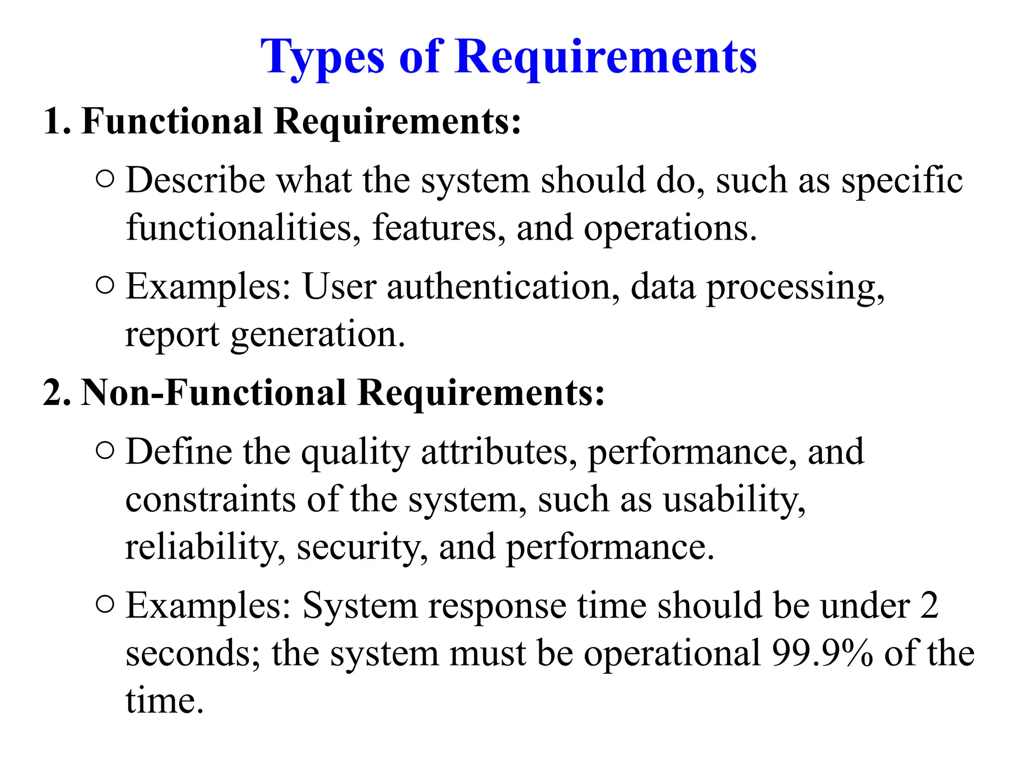 Types of Requirements
1. Functional Requirements:
o Describe what the system should do, such as specific
functionalities, features, and operations.
o Examples: User authentication, data processing,
report generation.
2. Non-Functional Requirements:
o Define the quality attributes, performance, and
constraints of the system, such as usability,
reliability, security, and performance.
o Examples: System response time should be under 2
seconds; the system must be operational 99.9% of the
time.
 
