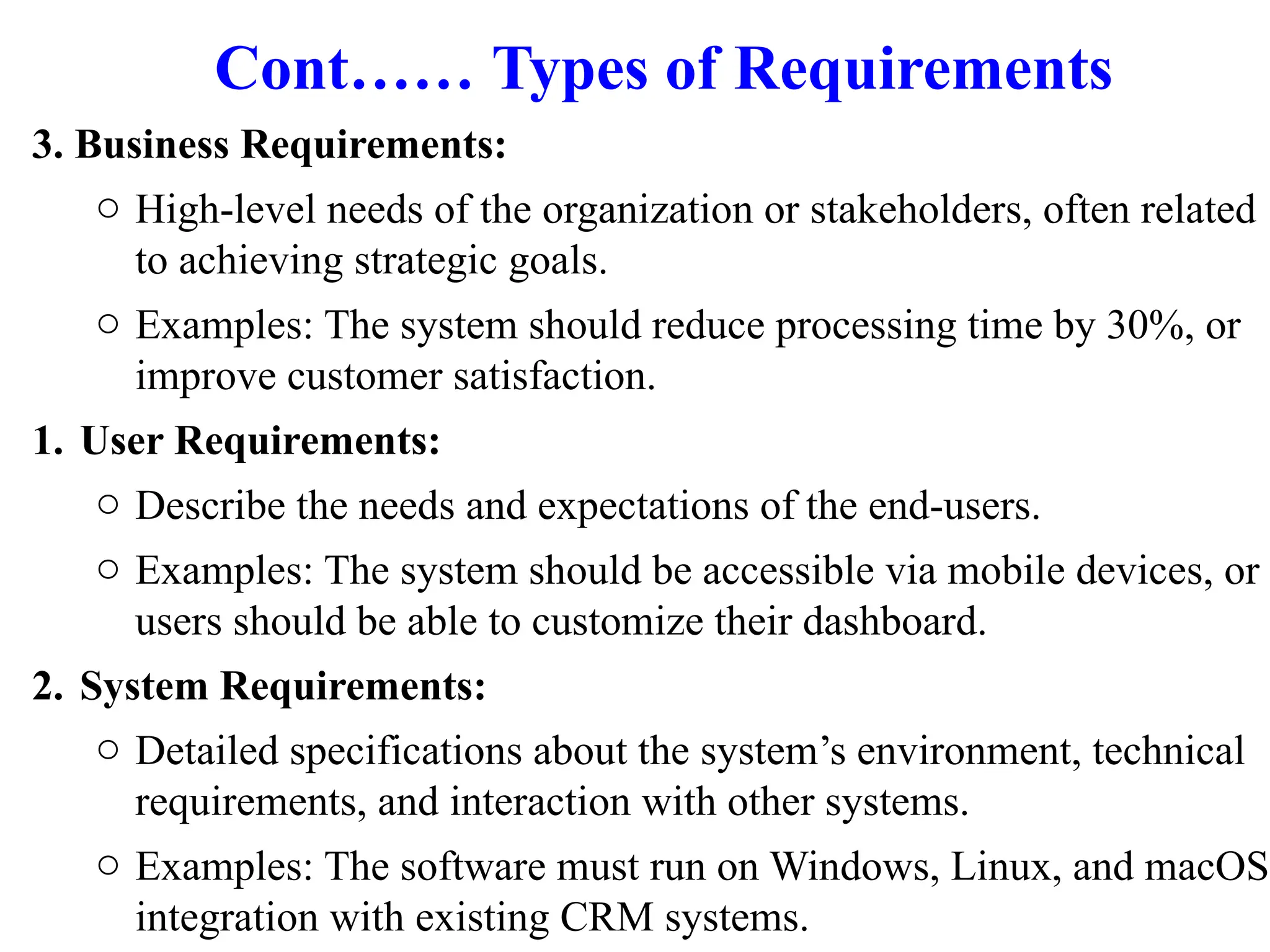 Cont…… Types of Requirements
3. Business Requirements:
o High-level needs of the organization or stakeholders, often related
to achieving strategic goals.
o Examples: The system should reduce processing time by 30%, or
improve customer satisfaction.
1. User Requirements:
o Describe the needs and expectations of the end-users.
o Examples: The system should be accessible via mobile devices, or
users should be able to customize their dashboard.
2. System Requirements:
o Detailed specifications about the system’s environment, technical
requirements, and interaction with other systems.
o Examples: The software must run on Windows, Linux, and macOS;
integration with existing CRM systems.
 