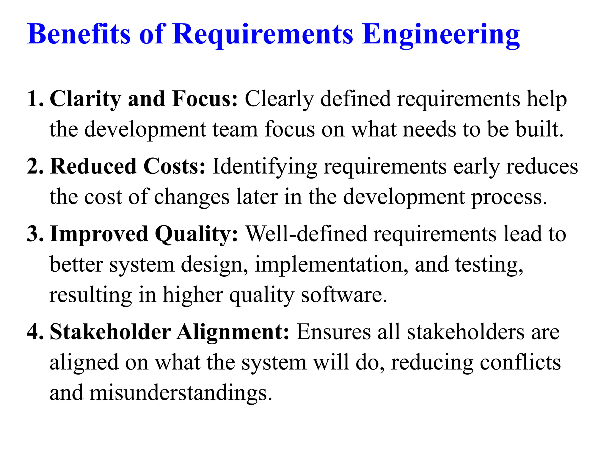 Benefits of Requirements Engineering
1. Clarity and Focus: Clearly defined requirements help
the development team focus on what needs to be built.
2. Reduced Costs: Identifying requirements early reduces
the cost of changes later in the development process.
3. Improved Quality: Well-defined requirements lead to
better system design, implementation, and testing,
resulting in higher quality software.
4. Stakeholder Alignment: Ensures all stakeholders are
aligned on what the system will do, reducing conflicts
and misunderstandings.
 