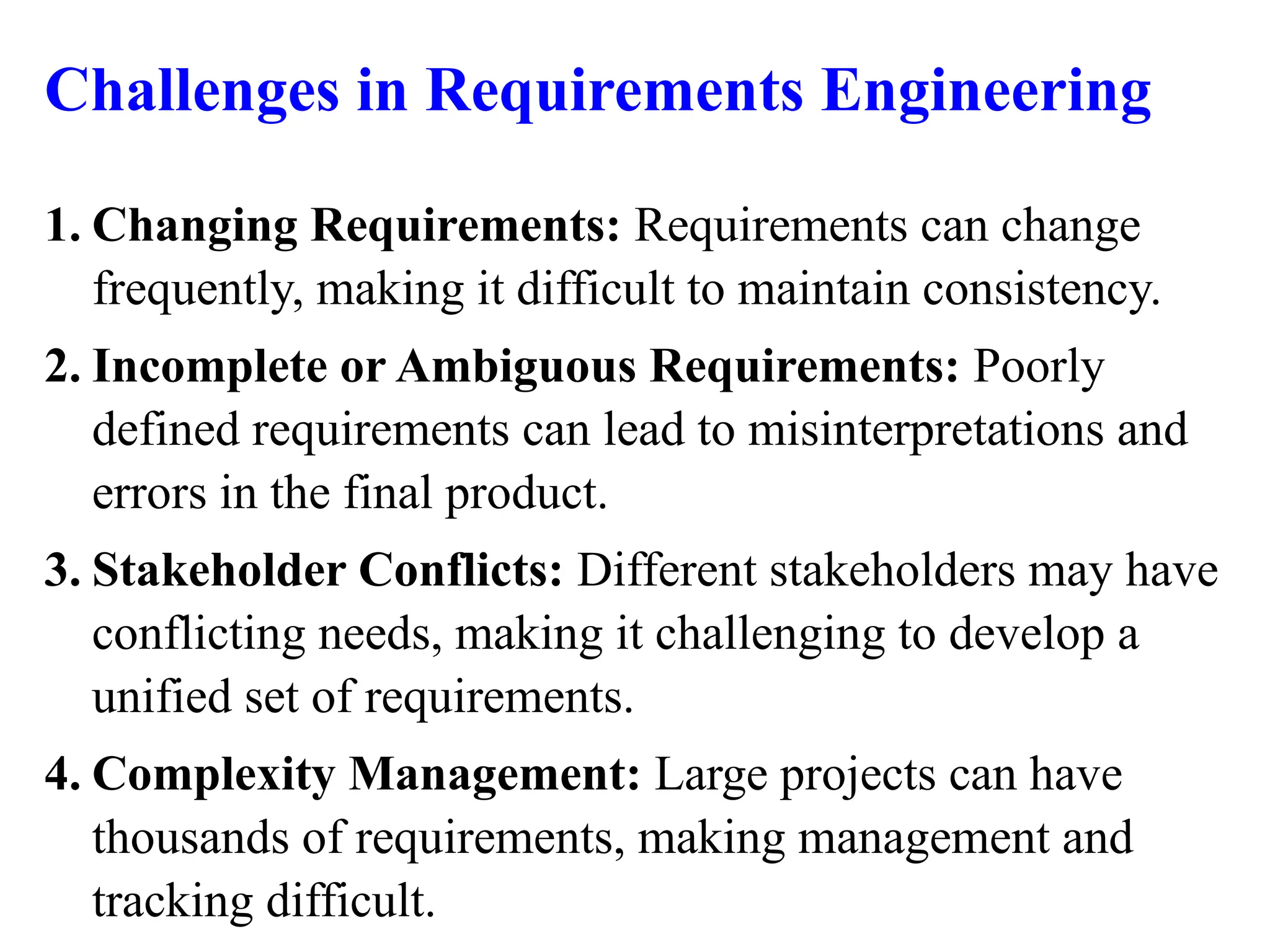 Challenges in Requirements Engineering
1. Changing Requirements: Requirements can change
frequently, making it difficult to maintain consistency.
2. Incomplete or Ambiguous Requirements: Poorly
defined requirements can lead to misinterpretations and
errors in the final product.
3. Stakeholder Conflicts: Different stakeholders may have
conflicting needs, making it challenging to develop a
unified set of requirements.
4. Complexity Management: Large projects can have
thousands of requirements, making management and
tracking difficult.
 
