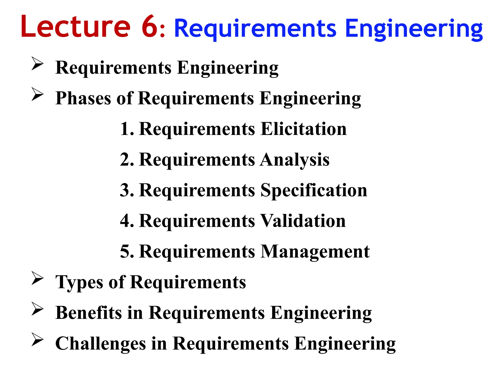 Lecture 6: Requirements Engineering
 Requirements Engineering
 Phases of Requirements Engineering
1. Requirements Elicitation
2. Requirements Analysis
3. Requirements Specification
4. Requirements Validation
5. Requirements Management
 Types of Requirements
 Benefits in Requirements Engineering
 Challenges in Requirements Engineering
 