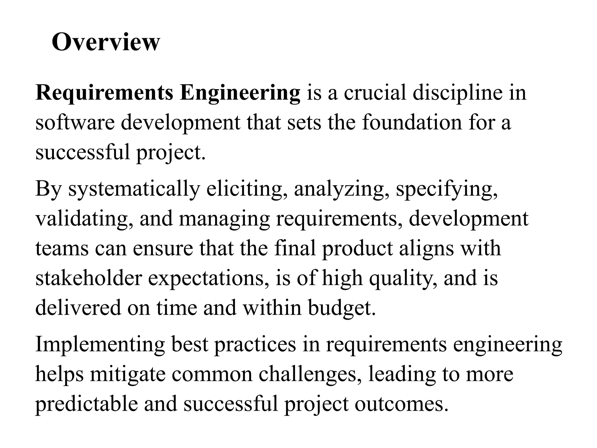 Requirements Engineering is a crucial discipline in
software development that sets the foundation for a
successful project.
By systematically eliciting, analyzing, specifying,
validating, and managing requirements, development
teams can ensure that the final product aligns with
stakeholder expectations, is of high quality, and is
delivered on time and within budget.
Implementing best practices in requirements engineering
helps mitigate common challenges, leading to more
predictable and successful project outcomes.
Overview
 