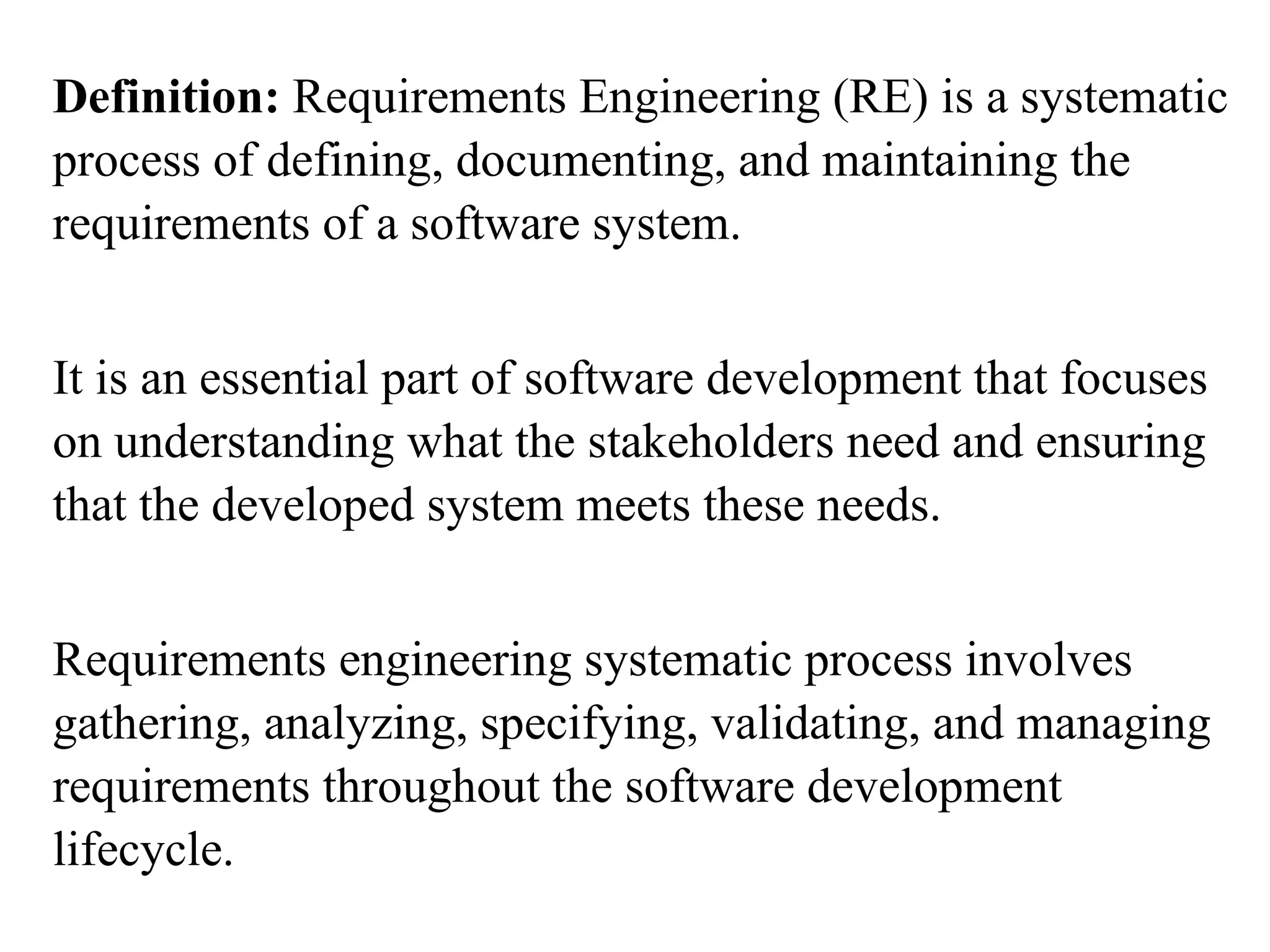 Definition: Requirements Engineering (RE) is a systematic
process of defining, documenting, and maintaining the
requirements of a software system.
It is an essential part of software development that focuses
on understanding what the stakeholders need and ensuring
that the developed system meets these needs.
Requirements engineering systematic process involves
gathering, analyzing, specifying, validating, and managing
requirements throughout the software development
lifecycle.
 