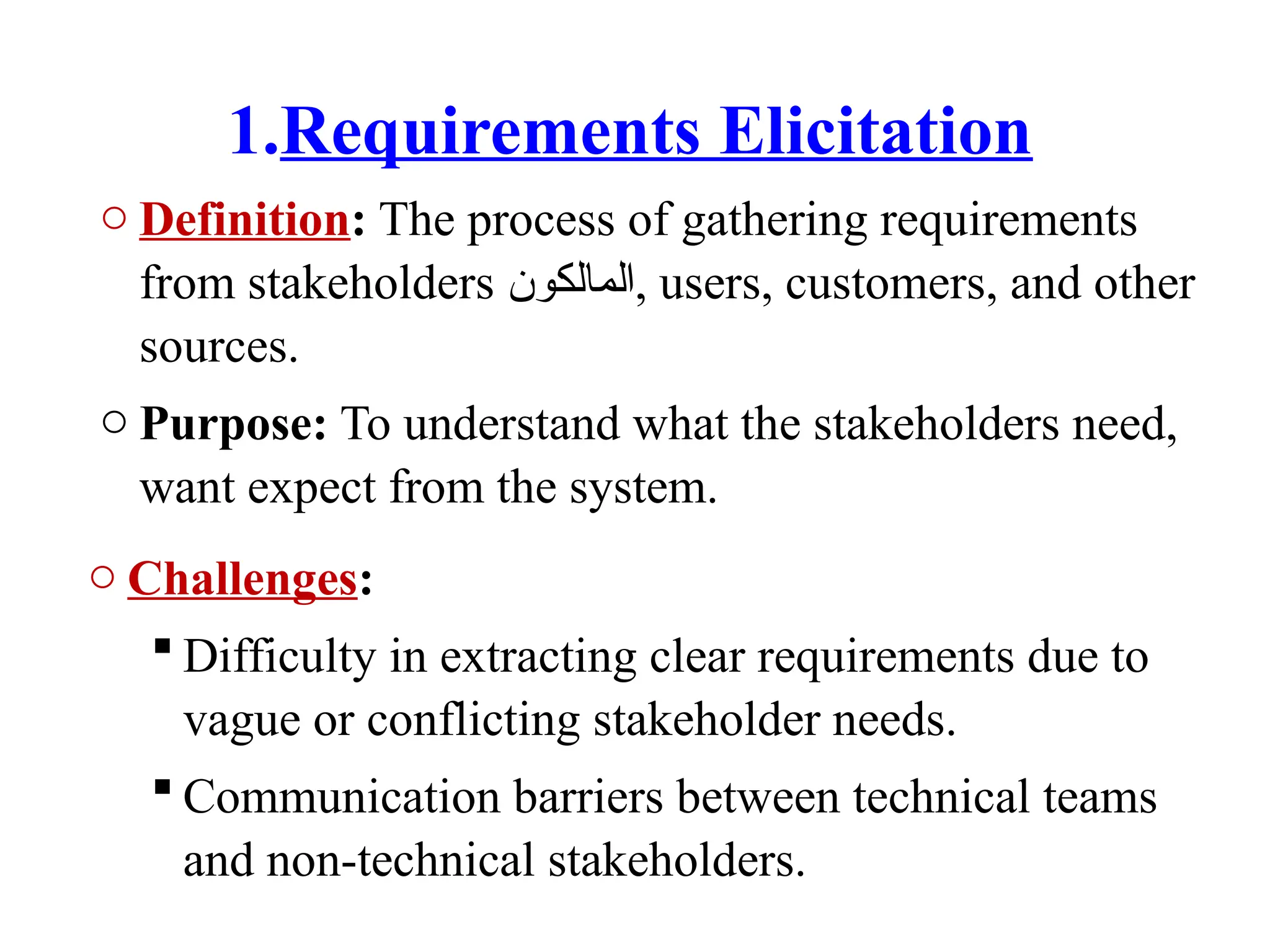 1.Requirements Elicitation
o Definition: The process of gathering requirements
from stakeholders ‫المالكون‬, users, customers, and other
sources.
o Purpose: To understand what the stakeholders need,
want expect from the system.
o Challenges:
 Difficulty in extracting clear requirements due to
vague or conflicting stakeholder needs.
 Communication barriers between technical teams
and non-technical stakeholders.
 