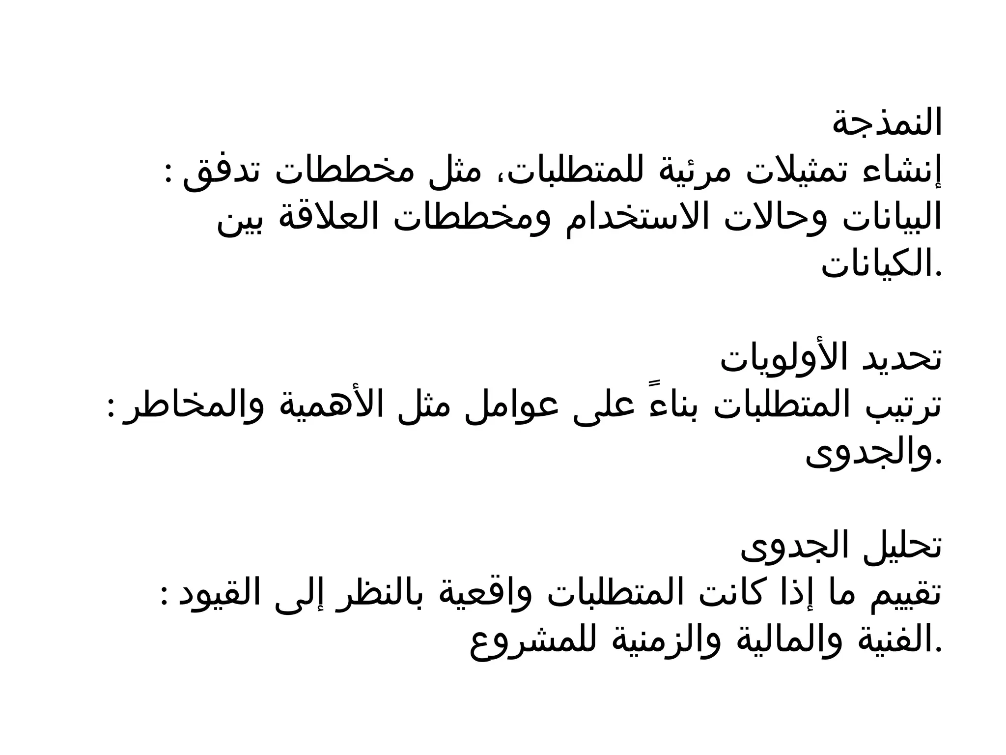 ‫النمذجة‬
: ‫تدفق‬ ‫مخططات‬ ‫مثل‬ ،‫للمتطلبات‬ ‫مرئية‬ ‫تمثيالت‬ ‫إنشاء‬
‫بين‬ ‫العالقة‬ ‫ومخططات‬ ‫االستخدام‬ ‫وحاالت‬ ‫البيانات‬
‫الكيانات‬.
‫األولويات‬ ‫تحديد‬
: ‫والمخاطر‬ ‫األهمية‬ ‫مثل‬ ‫عوامل‬ ‫على‬ ً‫ء‬‫بنا‬ ‫المتطلبات‬ ‫ترتيب‬
‫والجدوى‬.
‫الجدوى‬ ‫تحليل‬
: ‫القيود‬ ‫إلى‬ ‫بالنظر‬ ‫واقعية‬ ‫المتطلبات‬ ‫كانت‬ ‫إذا‬ ‫ما‬ ‫تقييم‬
‫للمشروع‬ ‫والزمنية‬ ‫والمالية‬ ‫الفنية‬.
 