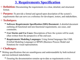 3. Requirements Specification
o Definition: Documenting the requirements in a clear, detailed, and structured
format.
o Purpose: To provide a formal and agreed-upon description of the system’s
requirements that can serve as a reference for developers, testers, and stakeholders.
o Techniques:
 Software Requirements Specification (SRS) Document: A detailed document
outlining all functional and non-functional requirements, use cases, and
constraints.
 User Stories and Use Cases: Descriptions of how the system will be used,
often written from the perspective of the end-user.
 Requirements Modeling Languages: Using formal languages like UML
(Unified Modeling Language) or BPMN (Business Process Model and
Notation) for visual representation.
o Challenges:
 Writing specifications that are unambiguous and understandable by both technical
and non-technical stakeholders.
 Ensuring the documentation remains up-to-date as requirements evolve.
 