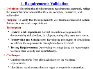 4. Requirements Validation
o Definition: Ensuring that the documented requirements accurately reflect
the stakeholders’ needs and that they are complete, consistent, and
achievable.
o Purpose: To verify that the requirements will lead to a successful system
that meets stakeholder expectations.
o Techniques:
 Reviews and Inspections: Formal evaluation of requirements
documents by stakeholders, developers, and quality assurance teams.
 Prototyping and Simulations: Developing prototypes or simulations
to validate the requirements through hands-on feedback.
 Testing Requirements: Developing test cases based on requirements
to check their validity and completeness.
o Challenges:
 Gaining consensus from all stakeholders on the validated
requirements.
 Identifying requirements that are vague or open to interpretation.
 