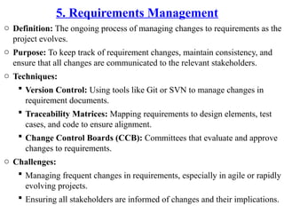 5. Requirements Management
o Definition: The ongoing process of managing changes to requirements as the
project evolves.
o Purpose: To keep track of requirement changes, maintain consistency, and
ensure that all changes are communicated to the relevant stakeholders.
o Techniques:
 Version Control: Using tools like Git or SVN to manage changes in
requirement documents.
 Traceability Matrices: Mapping requirements to design elements, test
cases, and code to ensure alignment.
 Change Control Boards (CCB): Committees that evaluate and approve
changes to requirements.
o Challenges:
 Managing frequent changes in requirements, especially in agile or rapidly
evolving projects.
 Ensuring all stakeholders are informed of changes and their implications.
 