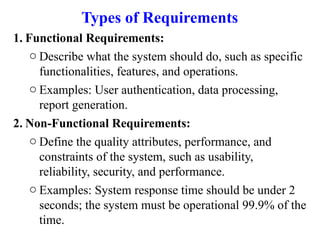Types of Requirements
1. Functional Requirements:
o Describe what the system should do, such as specific
functionalities, features, and operations.
o Examples: User authentication, data processing,
report generation.
2. Non-Functional Requirements:
o Define the quality attributes, performance, and
constraints of the system, such as usability,
reliability, security, and performance.
o Examples: System response time should be under 2
seconds; the system must be operational 99.9% of the
time.
 