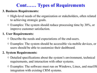 Cont…… Types of Requirements
3. Business Requirements:
o High-level needs of the organization or stakeholders, often related
to achieving strategic goals.
o Examples: The system should reduce processing time by 30%, or
improve customer satisfaction.
1. User Requirements:
o Describe the needs and expectations of the end-users.
o Examples: The system should be accessible via mobile devices, or
users should be able to customize their dashboard.
2. System Requirements:
o Detailed specifications about the system’s environment, technical
requirements, and interaction with other systems.
o Examples: The software must run on Windows, Linux, and macOS;
integration with existing CRM systems.
 