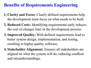 Benefits of Requirements Engineering
1. Clarity and Focus: Clearly defined requirements help
the development team focus on what needs to be built.
2. Reduced Costs: Identifying requirements early reduces
the cost of changes later in the development process.
3. Improved Quality: Well-defined requirements lead to
better system design, implementation, and testing,
resulting in higher quality software.
4. Stakeholder Alignment: Ensures all stakeholders are
aligned on what the system will do, reducing conflicts
and misunderstandings.
 