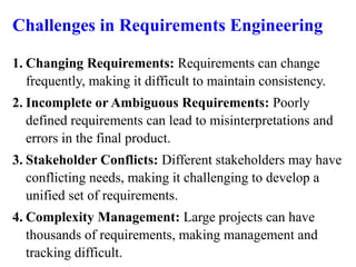 Challenges in Requirements Engineering
1. Changing Requirements: Requirements can change
frequently, making it difficult to maintain consistency.
2. Incomplete or Ambiguous Requirements: Poorly
defined requirements can lead to misinterpretations and
errors in the final product.
3. Stakeholder Conflicts: Different stakeholders may have
conflicting needs, making it challenging to develop a
unified set of requirements.
4. Complexity Management: Large projects can have
thousands of requirements, making management and
tracking difficult.
 