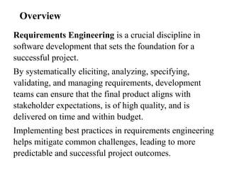 Requirements Engineering is a crucial discipline in
software development that sets the foundation for a
successful project.
By systematically eliciting, analyzing, specifying,
validating, and managing requirements, development
teams can ensure that the final product aligns with
stakeholder expectations, is of high quality, and is
delivered on time and within budget.
Implementing best practices in requirements engineering
helps mitigate common challenges, leading to more
predictable and successful project outcomes.
Overview
 
