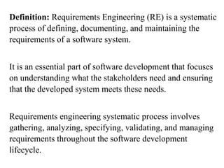 Definition: Requirements Engineering (RE) is a systematic
process of defining, documenting, and maintaining the
requirements of a software system.
It is an essential part of software development that focuses
on understanding what the stakeholders need and ensuring
that the developed system meets these needs.
Requirements engineering systematic process involves
gathering, analyzing, specifying, validating, and managing
requirements throughout the software development
lifecycle.
 