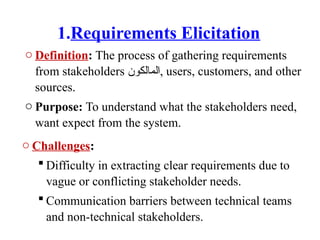 1.Requirements Elicitation
o Definition: The process of gathering requirements
from stakeholders ‫المالكون‬, users, customers, and other
sources.
o Purpose: To understand what the stakeholders need,
want expect from the system.
o Challenges:
 Difficulty in extracting clear requirements due to
vague or conflicting stakeholder needs.
 Communication barriers between technical teams
and non-technical stakeholders.
 