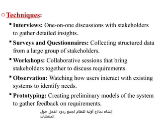oTechniques:
 Interviews: One-on-one discussions with stakeholders
to gather detailed insights.
 Surveys and Questionnaires: Collecting structured data
from a large group of stakeholders.
 Workshops: Collaborative sessions that bring
stakeholders together to discuss requirements.
 Observation: Watching how users interact with existing
systems to identify needs.
 Prototyping: Creating preliminary models of the system
to gather feedback on requirements.
‫حول‬ ‫الفعل‬ ‫ردود‬ ‫لجمع‬ ‫للنظام‬ ‫أولية‬ ‫نماذج‬ ‫إنشاء‬
‫المتطلبات‬.
 