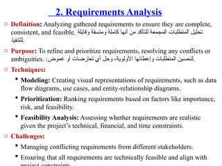 2. Requirements Analysis
o Definition: Analyzing gathered requirements to ensure they are complete,
consistent, and feasible. ‫وقابلة‬ ‫ومتسقة‬ ‫كاملة‬ ‫أنها‬ ‫من‬ ‫للتأكد‬ ‫المجمعة‬ ‫المتطلبات‬ ‫تحليل‬
‫للتنفيذ‬.
o Purpose: To refine and prioritize requirements, resolving any conflicts or
ambiguities. :‫غموض‬ ‫أو‬ ‫تعارضات‬ ‫أي‬ ‫وحل‬ ،‫األولوية‬ ‫وإعطائها‬ ‫المتطلبات‬ ‫لتحسين‬.
o Techniques:
 Modeling: Creating visual representations of requirements, such as data
flow diagrams, use cases, and entity-relationship diagrams.
 Prioritization: Ranking requirements based on factors like importance,
risk, and feasibility.
 Feasibility Analysis: Assessing whether requirements are realistic
given the project’s technical, financial, and time constraints.
o Challenges:
 Managing conflicting requirements from different stakeholders.
 Ensuring that all requirements are technically feasible and align with
 