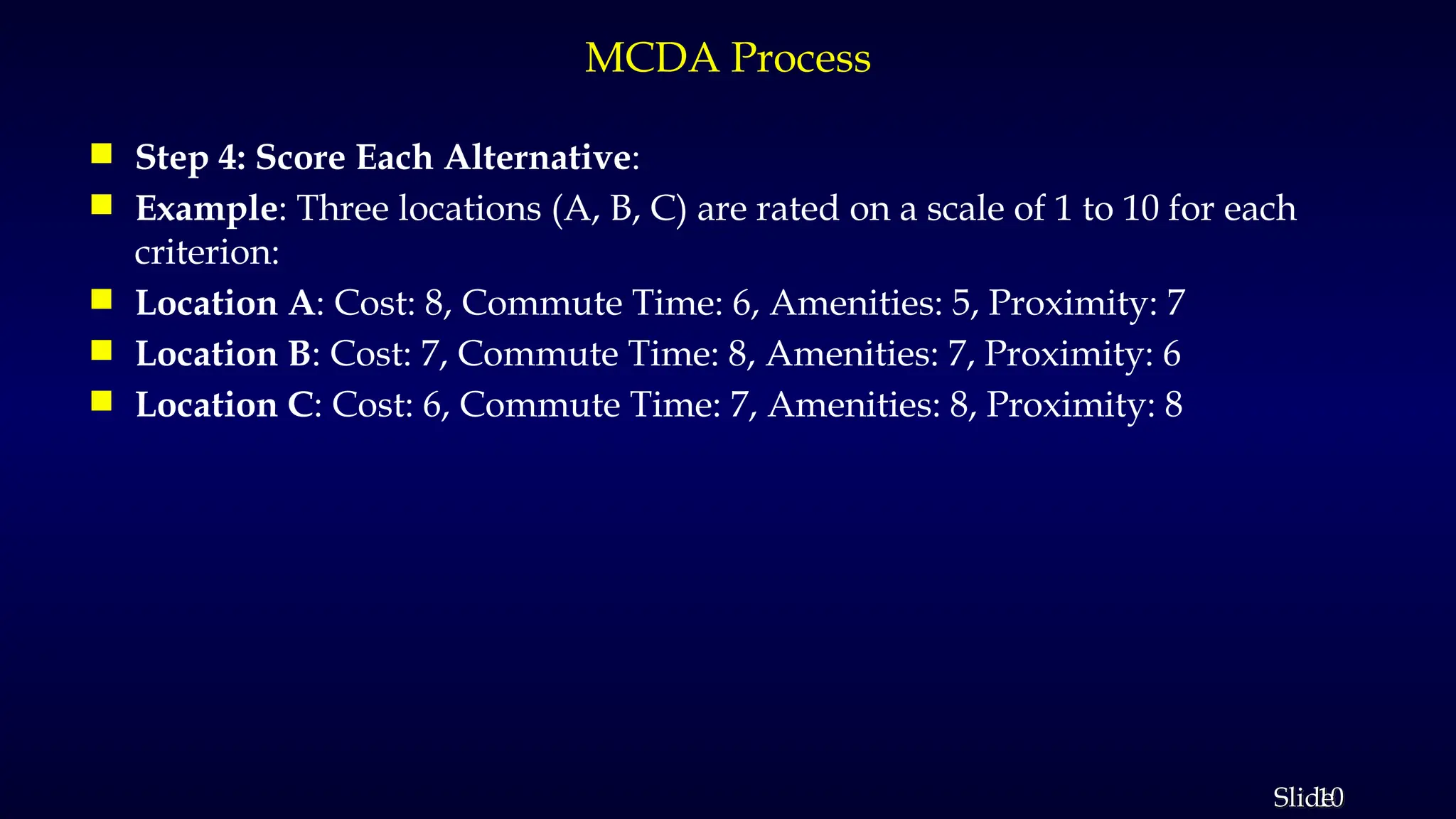 10
Slide
MCDA Process
 Step 4: Score Each Alternative:
 Example: Three locations (A, B, C) are rated on a scale of 1 to 10 for each
criterion:
 Location A: Cost: 8, Commute Time: 6, Amenities: 5, Proximity: 7
 Location B: Cost: 7, Commute Time: 8, Amenities: 7, Proximity: 6
 Location C: Cost: 6, Commute Time: 7, Amenities: 8, Proximity: 8
 