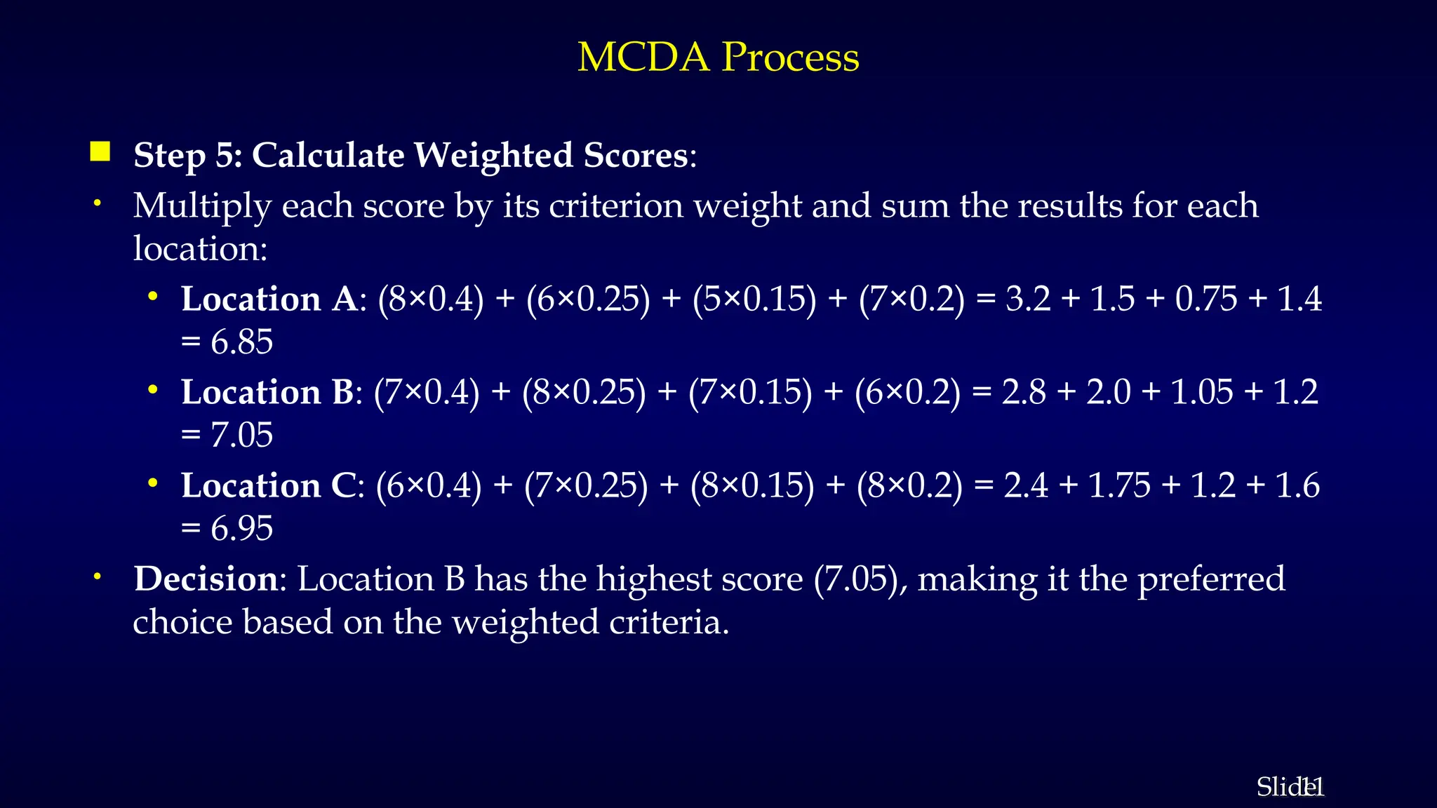 11
Slide
MCDA Process
 Step 5: Calculate Weighted Scores:
• Multiply each score by its criterion weight and sum the results for each
location:
• Location A: (8×0.4) + (6×0.25) + (5×0.15) + (7×0.2) = 3.2 + 1.5 + 0.75 + 1.4
= 6.85
• Location B: (7×0.4) + (8×0.25) + (7×0.15) + (6×0.2) = 2.8 + 2.0 + 1.05 + 1.2
= 7.05
• Location C: (6×0.4) + (7×0.25) + (8×0.15) + (8×0.2) = 2.4 + 1.75 + 1.2 + 1.6
= 6.95
• Decision: Location B has the highest score (7.05), making it the preferred
choice based on the weighted criteria.
 