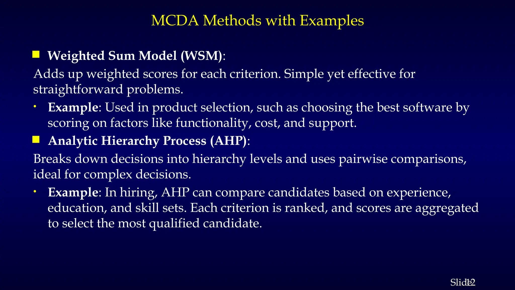 12
Slide
MCDA Methods with Examples
 Weighted Sum Model (WSM):
Adds up weighted scores for each criterion. Simple yet effective for
straightforward problems.
• Example: Used in product selection, such as choosing the best software by
scoring on factors like functionality, cost, and support.
 Analytic Hierarchy Process (AHP):
Breaks down decisions into hierarchy levels and uses pairwise comparisons,
ideal for complex decisions.
• Example: In hiring, AHP can compare candidates based on experience,
education, and skill sets. Each criterion is ranked, and scores are aggregated
to select the most qualified candidate.
 
