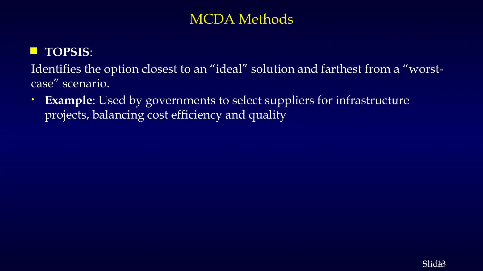 13
Slide
MCDA Methods
 TOPSIS:
Identifies the option closest to an “ideal” solution and farthest from a “worst-
case” scenario.
• Example: Used by governments to select suppliers for infrastructure
projects, balancing cost efficiency and quality
 