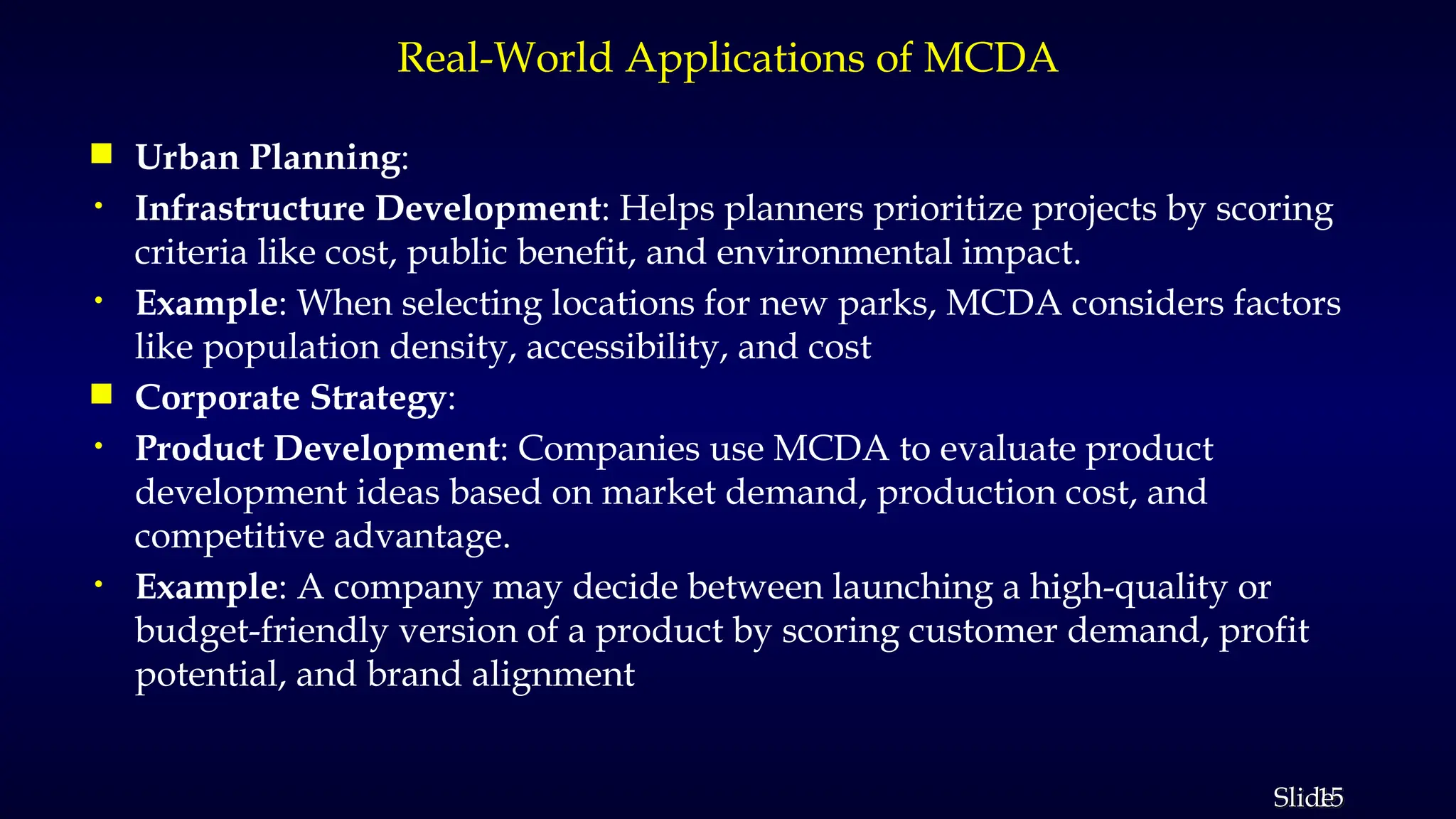 15
Slide
Real-World Applications of MCDA
 Urban Planning:
• Infrastructure Development: Helps planners prioritize projects by scoring
criteria like cost, public benefit, and environmental impact.
• Example: When selecting locations for new parks, MCDA considers factors
like population density, accessibility, and cost
 Corporate Strategy:
• Product Development: Companies use MCDA to evaluate product
development ideas based on market demand, production cost, and
competitive advantage.
• Example: A company may decide between launching a high-quality or
budget-friendly version of a product by scoring customer demand, profit
potential, and brand alignment
 