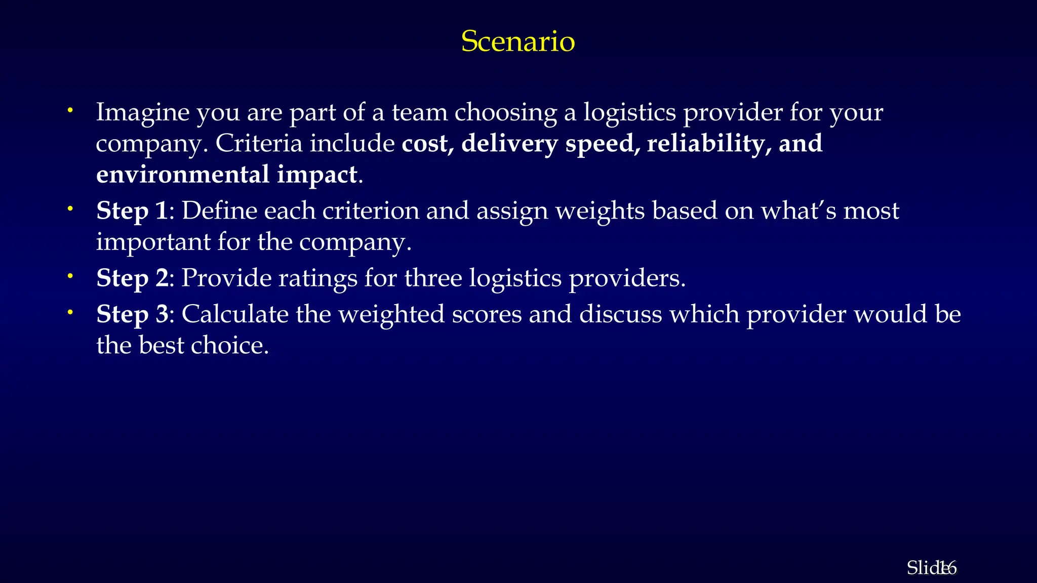 16
Slide
Scenario
• Imagine you are part of a team choosing a logistics provider for your
company. Criteria include cost, delivery speed, reliability, and
environmental impact.
• Step 1: Define each criterion and assign weights based on what’s most
important for the company.
• Step 2: Provide ratings for three logistics providers.
• Step 3: Calculate the weighted scores and discuss which provider would be
the best choice.
 