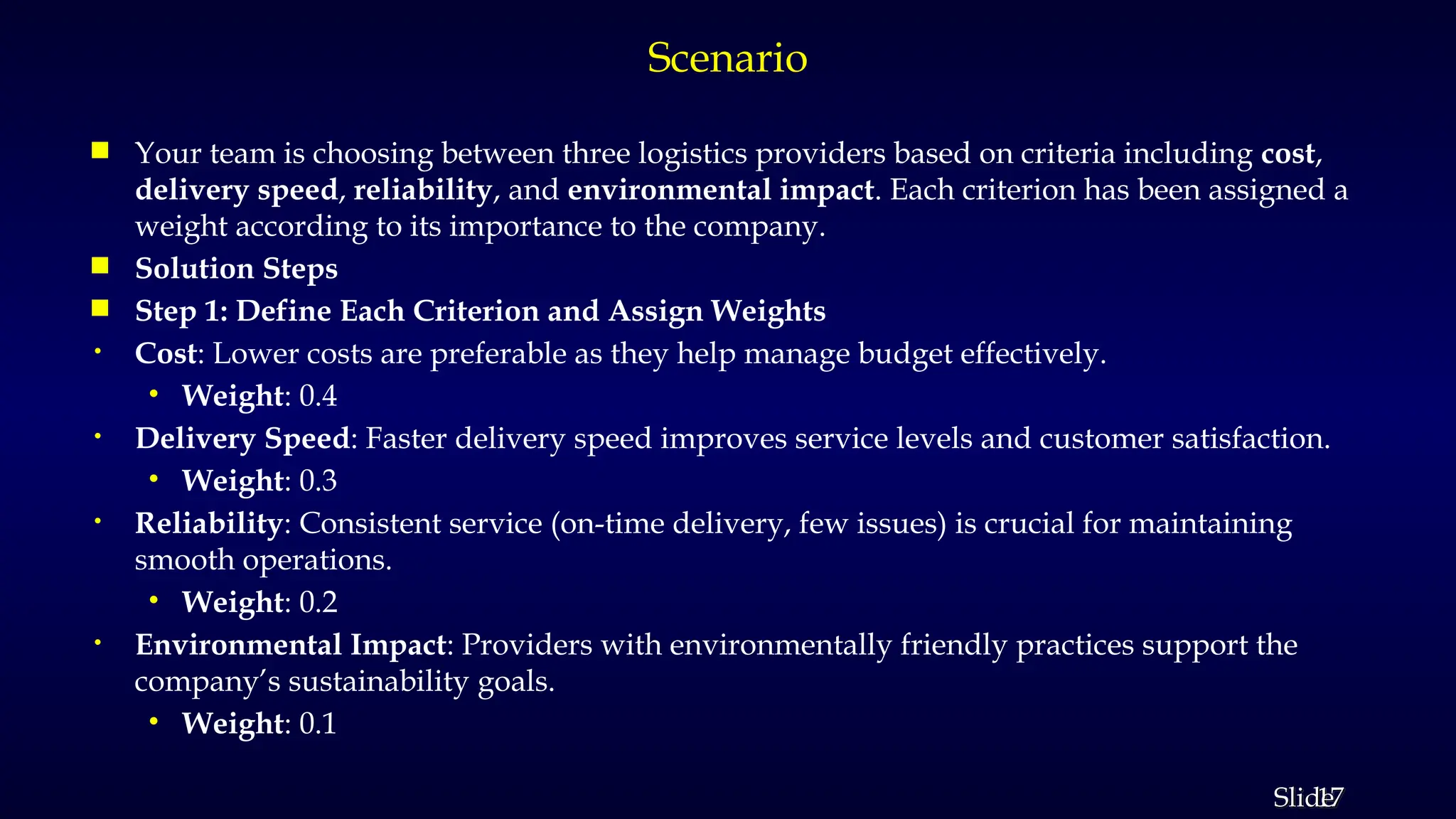 17
Slide
Scenario
 Your team is choosing between three logistics providers based on criteria including cost,
delivery speed, reliability, and environmental impact. Each criterion has been assigned a
weight according to its importance to the company.
 Solution Steps
 Step 1: Define Each Criterion and Assign Weights
• Cost: Lower costs are preferable as they help manage budget effectively.
• Weight: 0.4
• Delivery Speed: Faster delivery speed improves service levels and customer satisfaction.
• Weight: 0.3
• Reliability: Consistent service (on-time delivery, few issues) is crucial for maintaining
smooth operations.
• Weight: 0.2
• Environmental Impact: Providers with environmentally friendly practices support the
company’s sustainability goals.
• Weight: 0.1
 