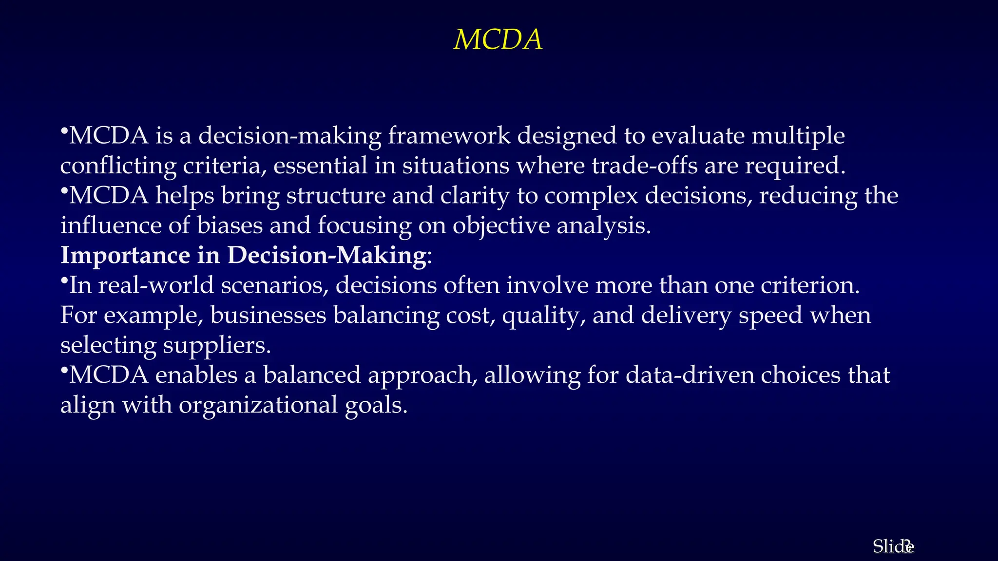 3
Slide
MCDA
•MCDA is a decision-making framework designed to evaluate multiple
conflicting criteria, essential in situations where trade-offs are required.
•MCDA helps bring structure and clarity to complex decisions, reducing the
influence of biases and focusing on objective analysis.
Importance in Decision-Making:
•In real-world scenarios, decisions often involve more than one criterion.
For example, businesses balancing cost, quality, and delivery speed when
selecting suppliers.
•MCDA enables a balanced approach, allowing for data-driven choices that
align with organizational goals.
 