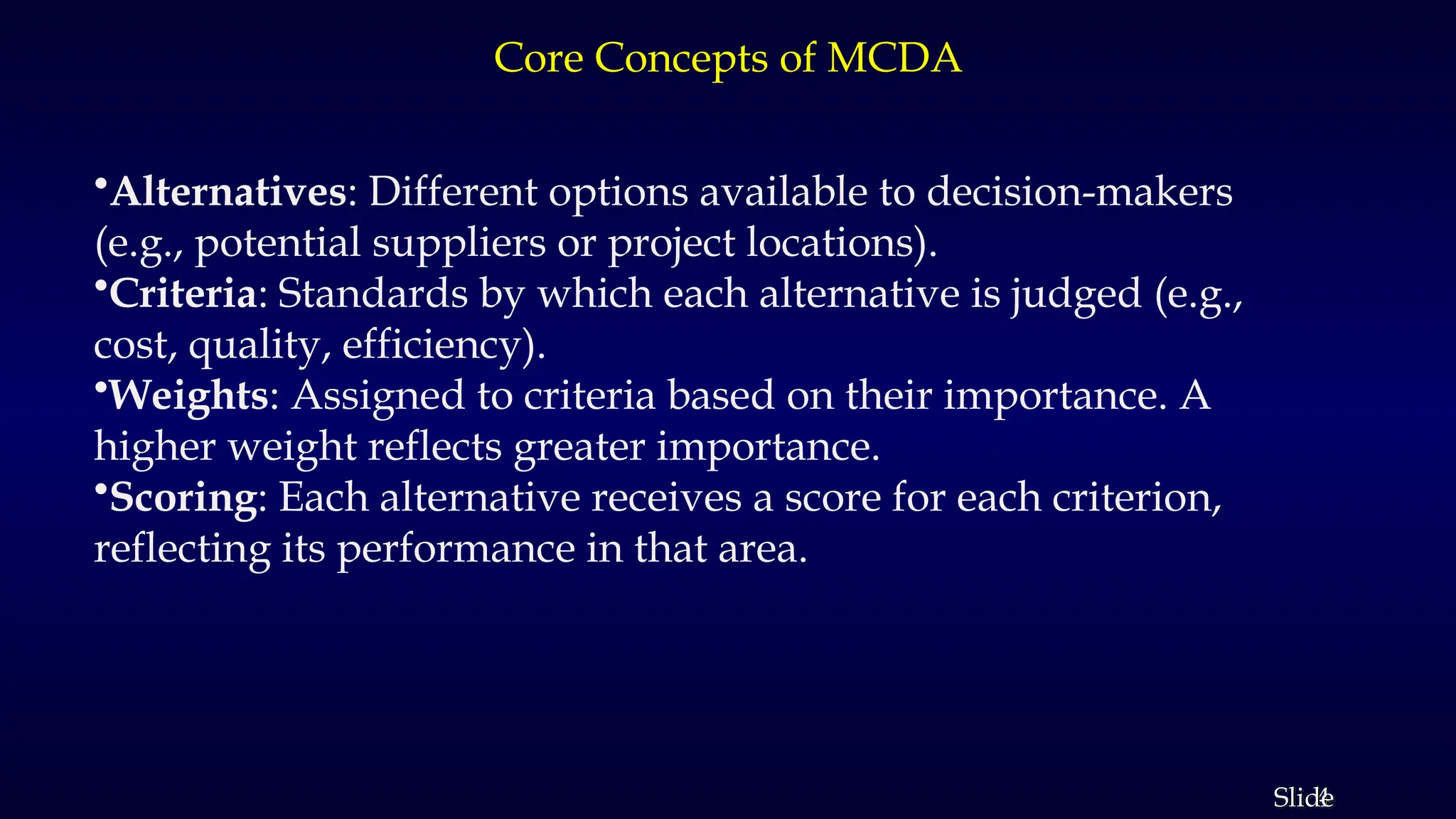 4
Slide
Core Concepts of MCDA
•Alternatives: Different options available to decision-makers
(e.g., potential suppliers or project locations).
•Criteria: Standards by which each alternative is judged (e.g.,
cost, quality, efficiency).
•Weights: Assigned to criteria based on their importance. A
higher weight reflects greater importance.
•Scoring: Each alternative receives a score for each criterion,
reflecting its performance in that area.
 