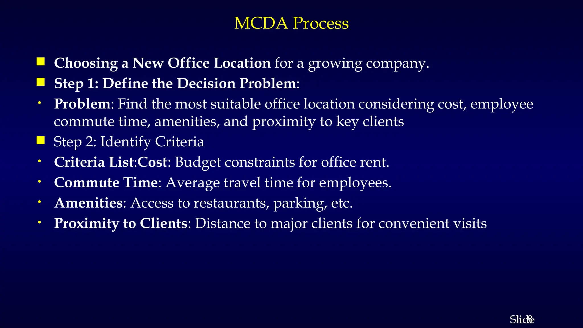 8
Slide
MCDA Process
 Choosing a New Office Location for a growing company.
 Step 1: Define the Decision Problem:
• Problem: Find the most suitable office location considering cost, employee
commute time, amenities, and proximity to key clients
 Step 2: Identify Criteria
• Criteria List:Cost: Budget constraints for office rent.
• Commute Time: Average travel time for employees.
• Amenities: Access to restaurants, parking, etc.
• Proximity to Clients: Distance to major clients for convenient visits
 
