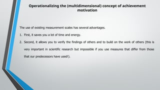Operationalizing the (multidimensional) concept of achievement
motivation
The use of existing measurement scales has several advantages.
1. First, it saves you a lot of time and energy.
2. Second, it allows you to verify the findings of others and to build on the work of others (this is
very important in scientific research but impossible if you use measures that differ from those
that our predecessors have used!).
 