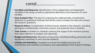 contd.....................................
• Variables and Measures: Identification of the independent and dependent
variables in the study, as well as operational definitions and measures for each
variable.
• Data Analysis Plan: The plan for analyzing the collected data, including the
statistical or qualitative methods that will be used to analyze the data and answer
the research questions.
• Research Ethics: Consideration of ethical issues related to the research, including
participant confidentiality, informed consent, and potential risks or benefits.
• Time Frame: A timeline or schedule outlining the stages of the research process,
from data collection to analysis and reporting.
• Budget and Resources: Allocation of resources, including funding, personnel, and
equipment, necessary to carry out the research.
• Validity and Reliability: Strategies to ensure the validity (accuracy and
truthfulness) and reliability (consistency and repeatability) of the research findings.
 