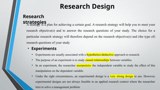Research Design
Research
strategies
A strategy is a plan for achieving a certain goal. A research strategy will help you to meet your
research objective(s) and to answer the research questions of your study. The choice for a
particular research strategy will therefore depend on the research objective(s) and (the type of)
research questions of your study
• Experiments
• Experiments are usually associated with a hypothetico deductive
‐ approach to research.
• The purpose of an experiment is to study causal relationships between variables.
• In an experiment, the researcher manipulates the independent variable to study the effect of this
manipulation on the dependent variable.
• Under the right circumstances, an experimental design is a very strong design to use. However,
experimental designs are not always feasible in an applied research context where the researcher
tries to solve a management problem.
 