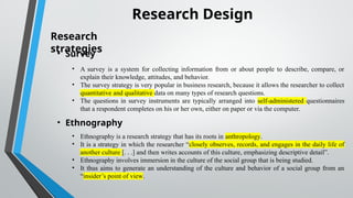 Research Design
Research
strategies
• Survey
• A survey is a system for collecting information from or about people to describe, compare, or
explain their knowledge, attitudes, and behavior.
• The survey strategy is very popular in business research, because it allows the researcher to collect
quantitative and qualitative data on many types of research questions.
• The questions in survey instruments are typically arranged into self administered
‐ questionnaires
that a respondent completes on his or her own, either on paper or via the computer.
• Ethnography
• Ethnography is a research strategy that has its roots in anthropology.
• It is a strategy in which the researcher “closely observes, records, and engages in the daily life of
another culture [. . .] and then writes accounts of this culture, emphasizing descriptive detail”.
• Ethnography involves immersion in the culture of the social group that is being studied.
• It thus aims to generate an understanding of the culture and behavior of a social group from an
“insider’s point of view.
 