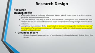 Research Design
Research
strategies
• Case studies
• Case studies focus on collecting information about a specific object, event or activity, such as a
particular business unit or organization.
• The idea behind a case study is that in order to obtain a clear picture of a problem one must
examine the real life situation from various angles and perspectives using multiple methods of data
‐
collection.
• Along these lines, one may define a case study as a research strategy that involves an empirical
investigation of a particular contemporary phenomenon within its real life context using multiple
‐
methods of data collection.
• Grounded theory
• Grounded theory is a systematic set of procedures to develop an inductively derived theory from
the data.
 