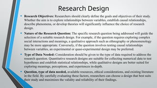 Research Design
• Research Objectives: Researchers should clearly define the goals and objectives of their study.
Whether the aim is to explore relationships between variables, establish causal relationships,
describe phenomena, or develop theories will significantly influence the choice of research
design.
• Nature of the Research Question: The specific research question being addressed will guide the
selection of a suitable research design. For example, if the question requires exploring complex
social interactions and meanings, a qualitative approach such as ethnography or phenomenology
may be more appropriate. Conversely, if the question involves testing causal relationships
between variables, an experimental or quasi-experimental design may be preferred.
• Type of Data Needed: Consideration should be given to the type of data required to address the
research question. Quantitative research designs are suitable for collecting numerical data to test
hypotheses and establish statistical relationships, while qualitative designs are better suited for
exploring meanings, perceptions, and experiences in-depth.
• Question, type of data needed, available resources, ethical considerations, and existing literature
in the field. By carefully evaluating these factors, researchers can choose a design that best suits
their study and maximizes the validity and reliability of their findings.
 