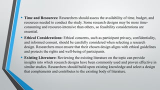 • Time and Resources: Researchers should assess the availability of time, budget, and
resources needed to conduct the study. Some research designs may be more time-
consuming and resource-intensive than others, so feasibility considerations are
essential.
• Ethical Considerations: Ethical concerns, such as participant privacy, confidentiality,
and informed consent, should be carefully considered when selecting a research
design. Researchers must ensure that their chosen design aligns with ethical guidelines
and protects the rights and well-being of participants.
• Existing Literature: Reviewing the existing literature on the topic can provide
insights into which research designs have been commonly used and proven effective in
similar studies. Researchers should build upon existing knowledge and select a design
that complements and contributes to the existing body of literature.
 