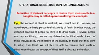 OPERATIONAL DEFINITION (OPERATIONALIZATION)
Reduction of abstract concepts to render them measurable in a
tangible way is called operationalizing the concepts.
E.g., the concept of thirst is abstract; we cannot see it. However, we
would expect a thirsty person to drink plenty of fluids. In other words, the
expected reaction of people to thirst is to drink fluids. If several people
say they are thirsty, then we may determine the thirst levels of each of
these individuals by the measure of the quantity of fluids that they drink
to satisfy their thirst. We will thus be able to measure their levels of
thirst, even though the concept of thirst itself is abstract and unclear.
 