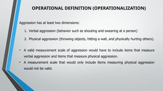OPERATIONAL DEFINITION (OPERATIONALIZATION)
Aggression has at least two dimensions:
1. Verbal aggression (behavior such as shouting and swearing at a person)
2. Physical aggression (throwing objects, hitting a wall, and physically hurting others).
• A valid measurement scale of aggression would have to include items that measure
verbal aggression and items that measure physical aggression.
• A measurement scale that would only include items measuring physical aggression
would not be valid.
 