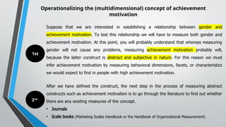 Operationalizing the (multidimensional) concept of achievement
motivation
Suppose that we are interested in establishing a relationship between gender and
achievement motivation. To test this relationship we will have to measure both gender and
achievement motivation. At this point, you will probably understand that whereas measuring
gender will not cause any problems, measuring achievement motivation probably will,
because the latter construct is abstract and subjective in nature. For this reason we must
infer achievement motivation by measuring behavioral dimensions, facets, or characteristics
we would expect to find in people with high achievement motivation.
After we have defined the construct, the next step in the process of measuring abstract
constructs such as achievement motivation is to go through the literature to find out whether
there are any existing measures of the concept.
• Journals
• Scale books (Marketing Scales Handbook or the Handbook of Organizational Measurement)
1st
2nd
 