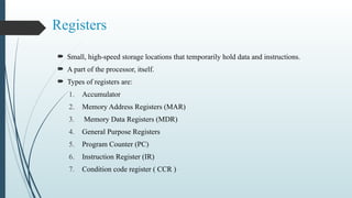 Registers
 Small, high-speed storage locations that temporarily hold data and instructions.
 A part of the processor, itself.
 Types of registers are:
1. Accumulator
2. Memory Address Registers (MAR)
3. Memory Data Registers (MDR)
4. General Purpose Registers
5. Program Counter (PC)
6. Instruction Register (IR)
7. Condition code register ( CCR )
 