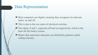 Data Representation
 Most computers are digital, meaning they recognize two discrete
states: on and off.
 This is due to the two states of electrical switches.
 Two digits, 0 and 1, represent off and on respectively, which is the
basis for the binary system.
 Binary that represents characters are defined by patterns called
coding schemes.
 
